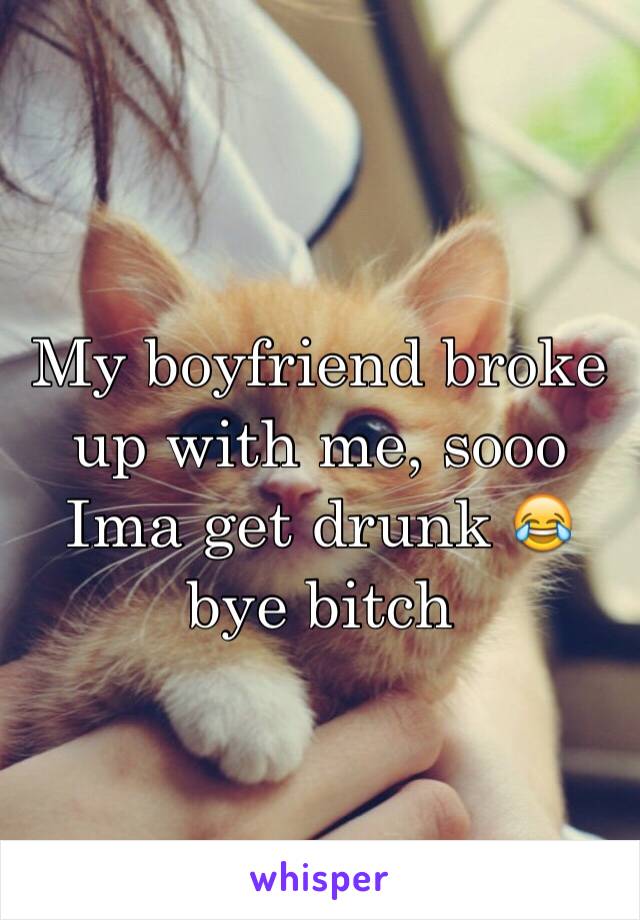 My boyfriend broke up with me, sooo Ima get drunk 😂 bye bitch 
