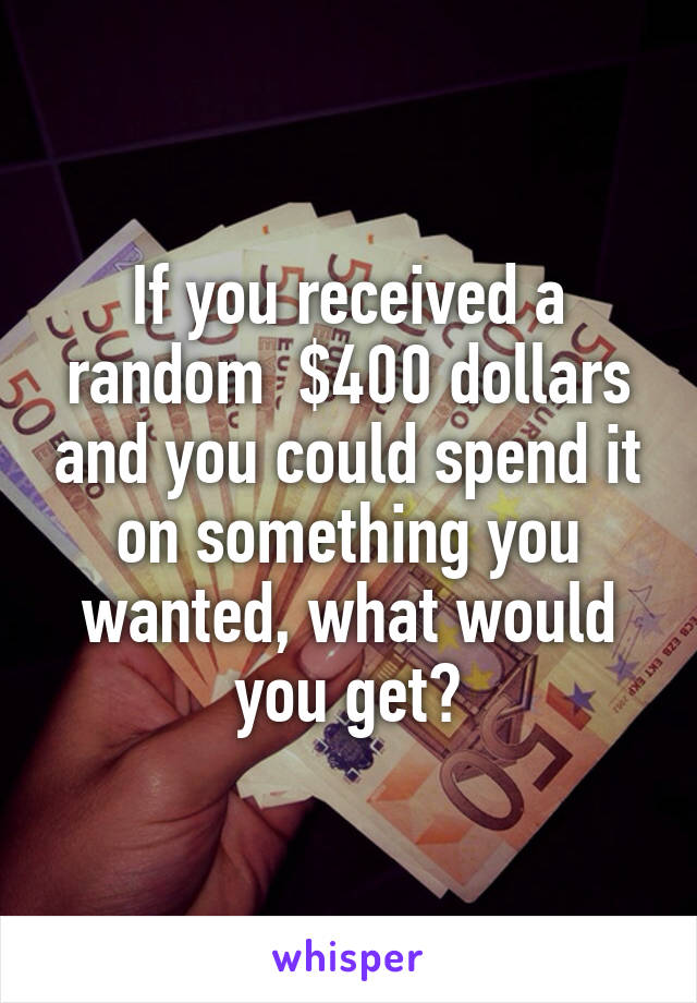 If you received a random  $400 dollars and you could spend it on something you wanted, what would you get?