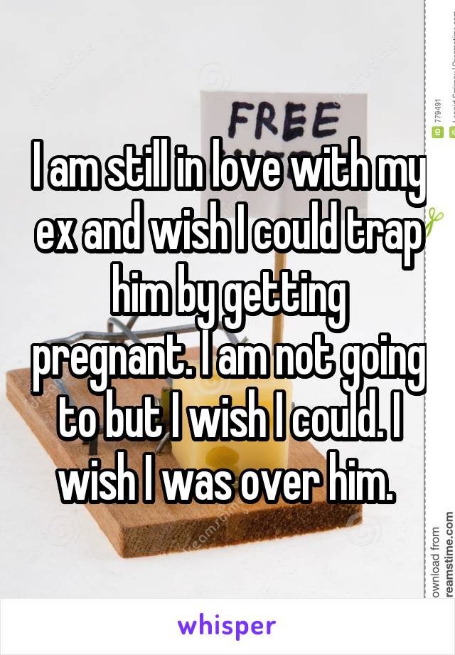 I am still in love with my ex and wish I could trap him by getting pregnant. I am not going to but I wish I could. I wish I was over him. 