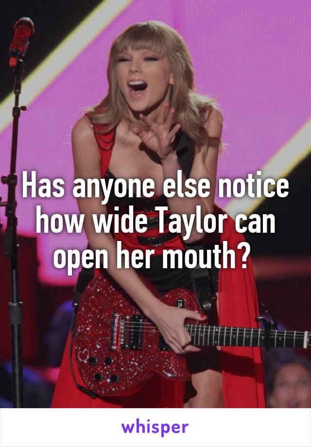 Has anyone else notice how wide Taylor can open her mouth? 
