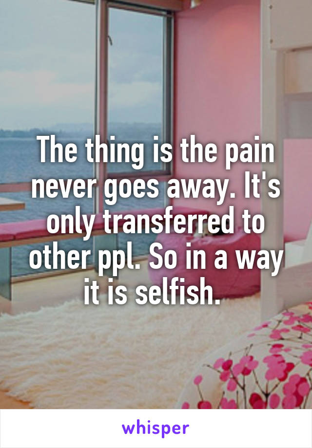 The thing is the pain never goes away. It's only transferred to other ppl. So in a way it is selfish. 