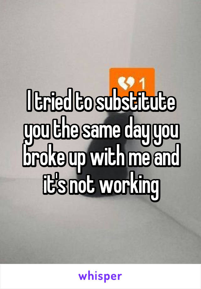 I tried to substitute you the same day you broke up with me and it's not working
