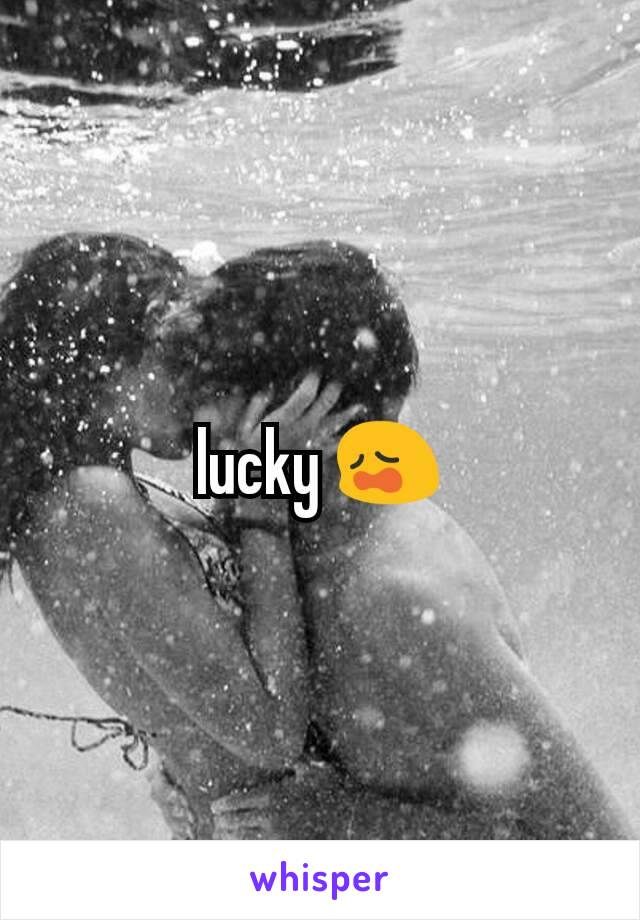 lucky 😩