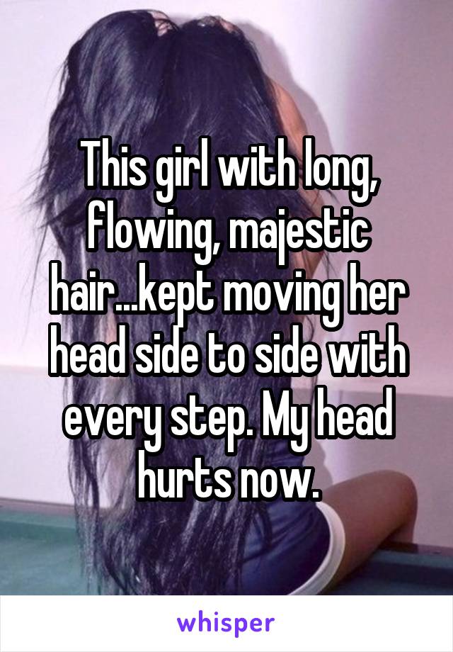 This girl with long, flowing, majestic hair...kept moving her head side to side with every step. My head hurts now.