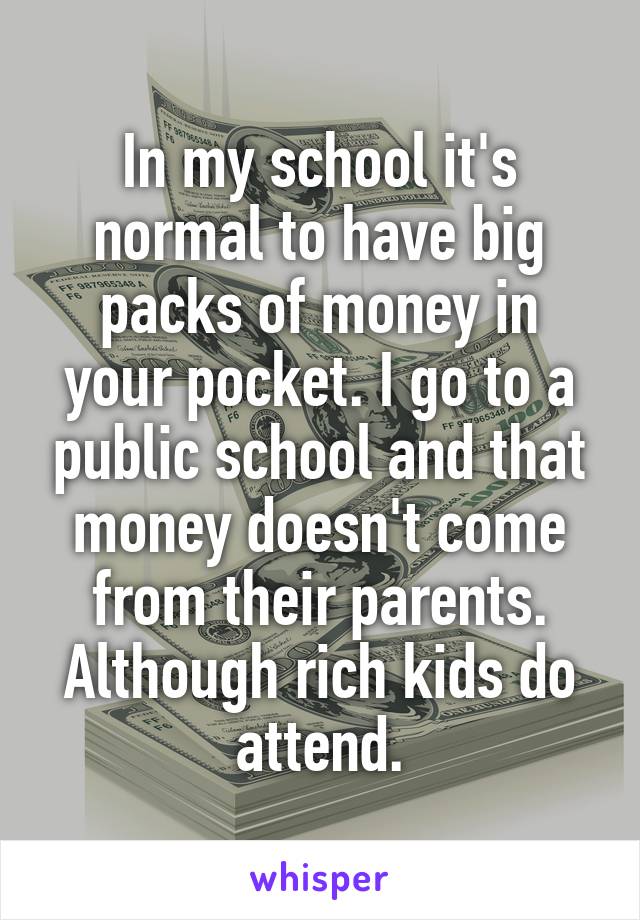 In my school it's normal to have big packs of money in your pocket. I go to a public school and that money doesn't come from their parents. Although rich kids do attend.