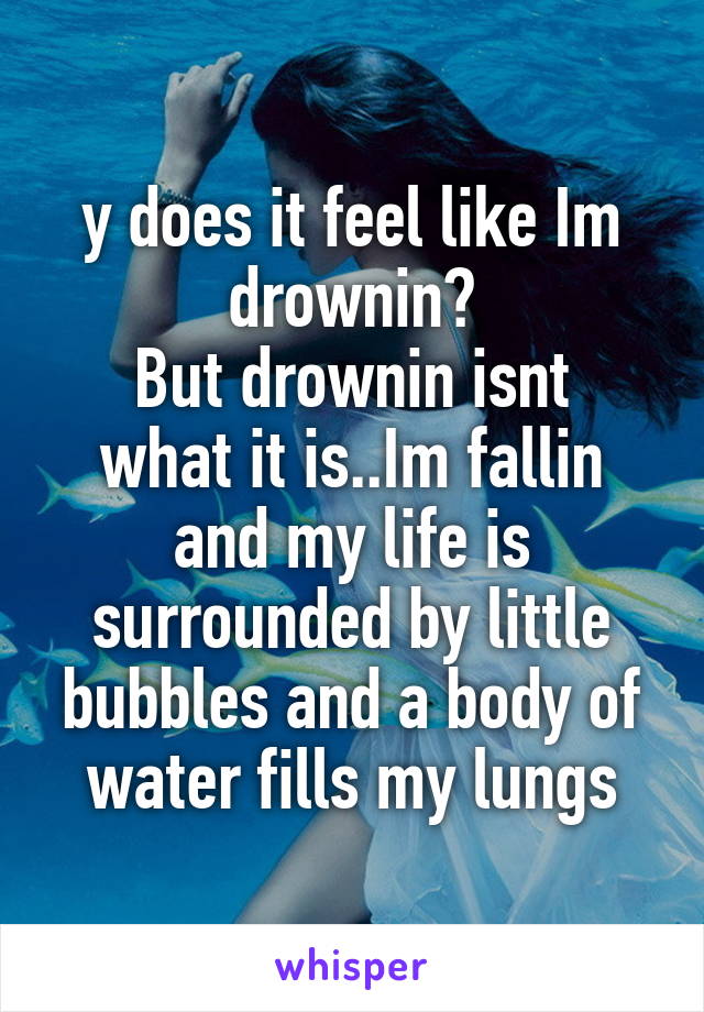 y does it feel like Im drownin?
But drownin isnt what it is..Im fallin and my life is surrounded by little bubbles and a body of water fills my lungs