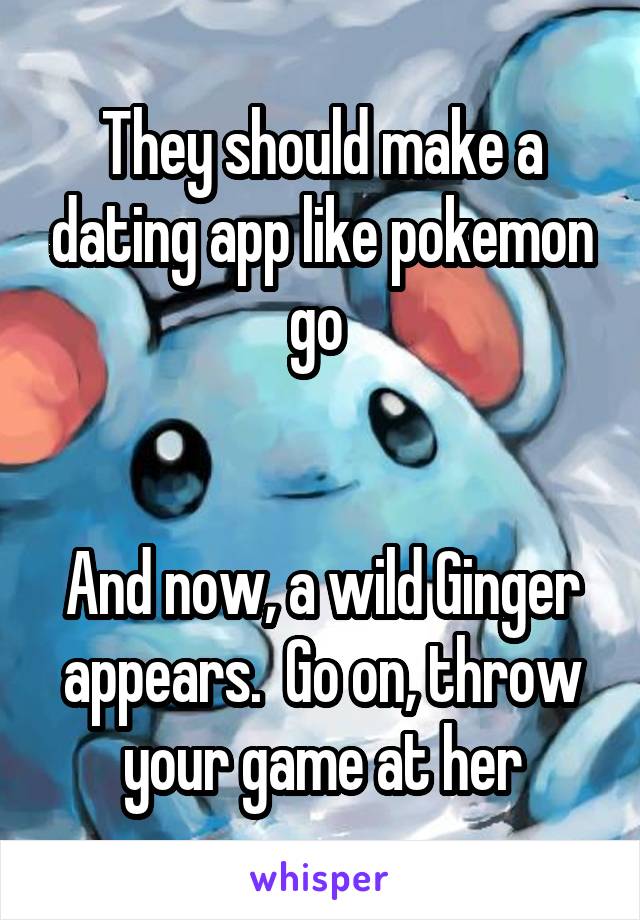They should make a dating app like pokemon go 


And now, a wild Ginger appears.  Go on, throw your game at her