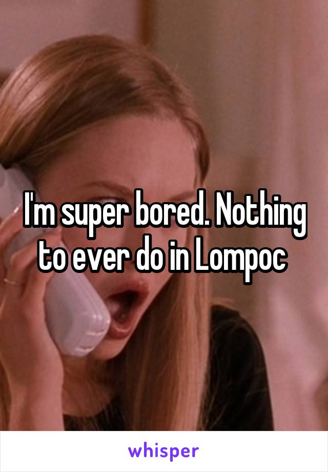 I'm super bored. Nothing to ever do in Lompoc 
