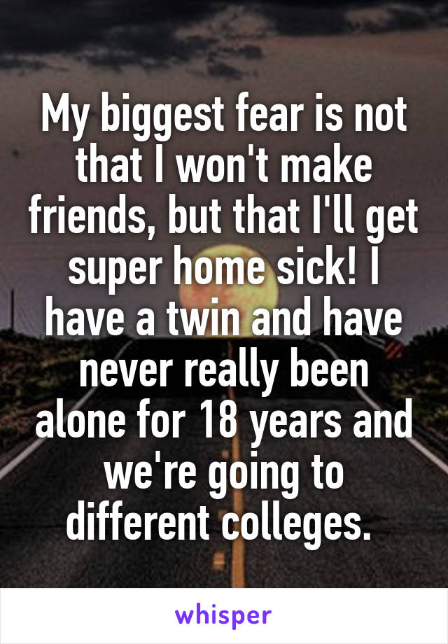 My biggest fear is not that I won't make friends, but that I'll get super home sick! I have a twin and have never really been alone for 18 years and we're going to different colleges. 