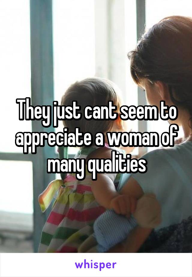 They just cant seem to appreciate a woman of many qualities