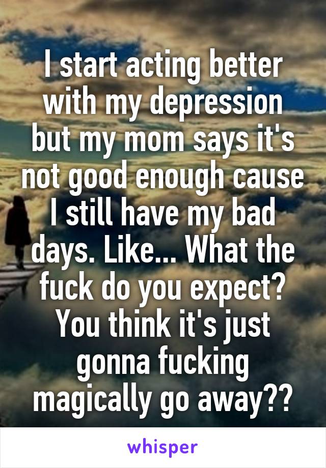 I start acting better with my depression but my mom says it's not good enough cause I still have my bad days. Like... What the fuck do you expect? You think it's just gonna fucking magically go away??