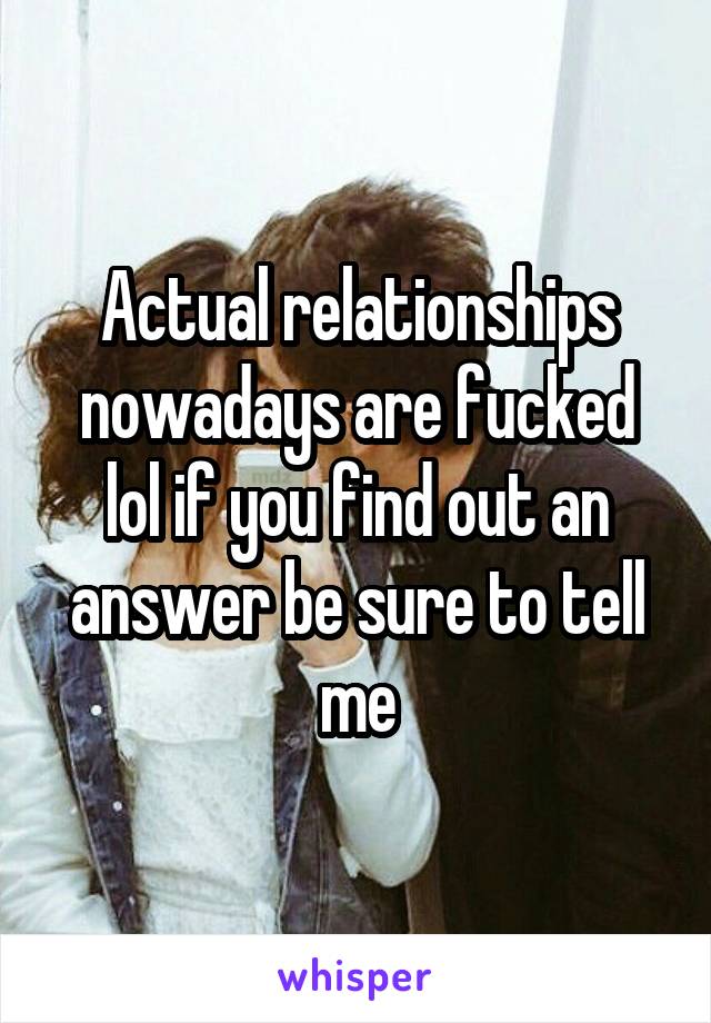 Actual relationships nowadays are fucked lol if you find out an answer be sure to tell me