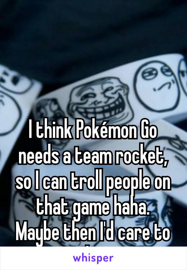 I think Pokémon Go needs a team rocket, so I can troll people on that game haha.  Maybe then I'd care to play.