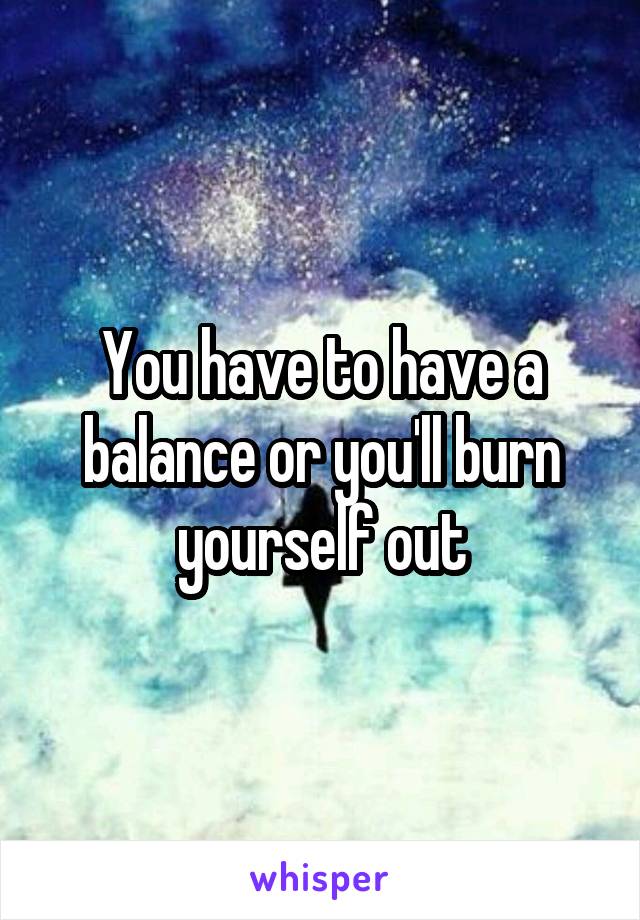 You have to have a balance or you'll burn yourself out
