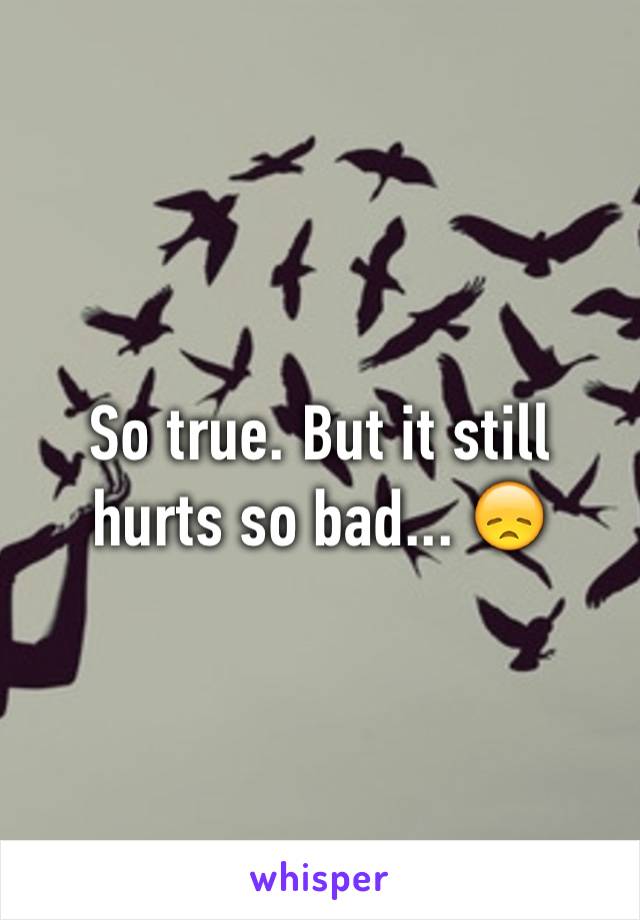 So true. But it still hurts so bad... 😞