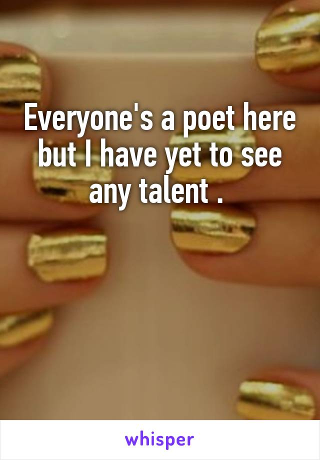 Everyone's a poet here but I have yet to see any talent . 



