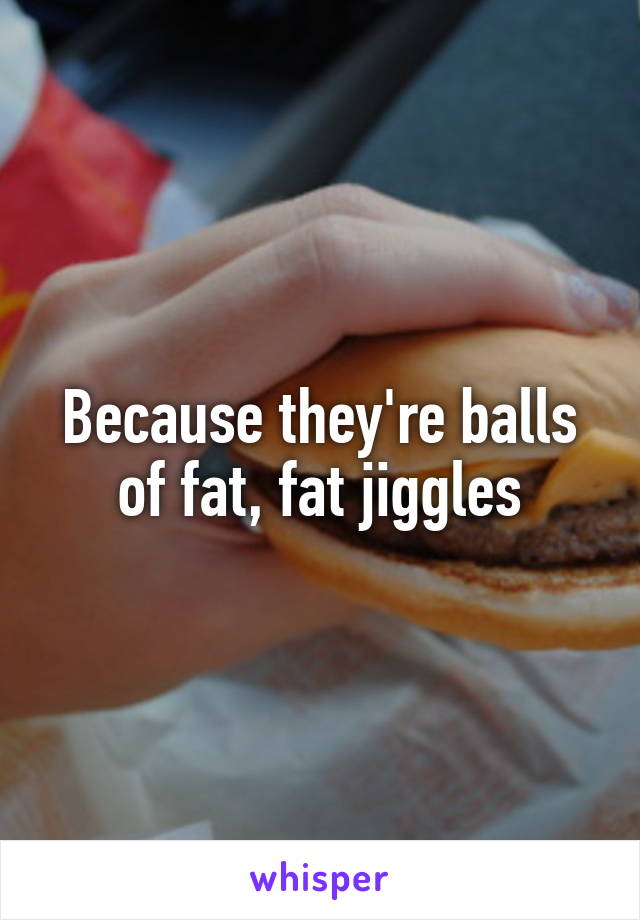Because they're balls of fat, fat jiggles