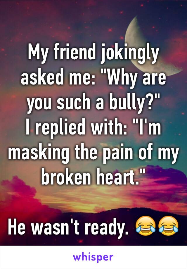 My friend jokingly asked me: "Why are you such a bully?" 
I replied with: "I'm masking the pain of my broken heart."

He wasn't ready. 😂😂