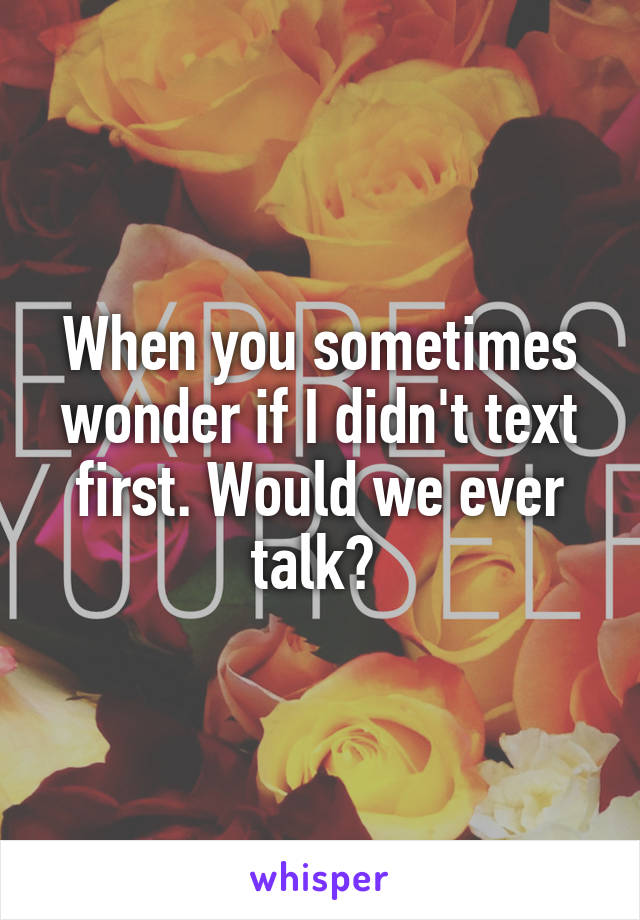 When you sometimes wonder if I didn't text first. Would we ever talk? 