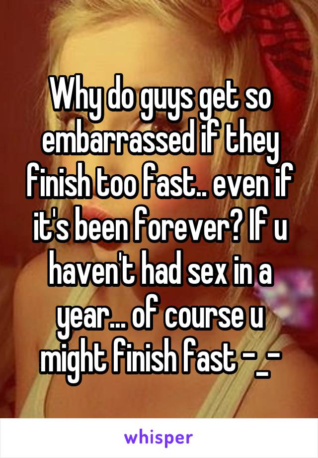 Why do guys get so embarrassed if they finish too fast.. even if it's been forever? If u haven't had sex in a year... of course u might finish fast -_-
