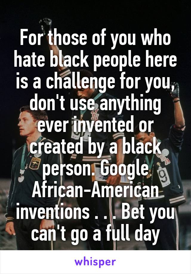 For those of you who hate black people here is a challenge for you, don't use anything ever invented or created by a black person. Google African-American inventions . . . Bet you can't go a full day