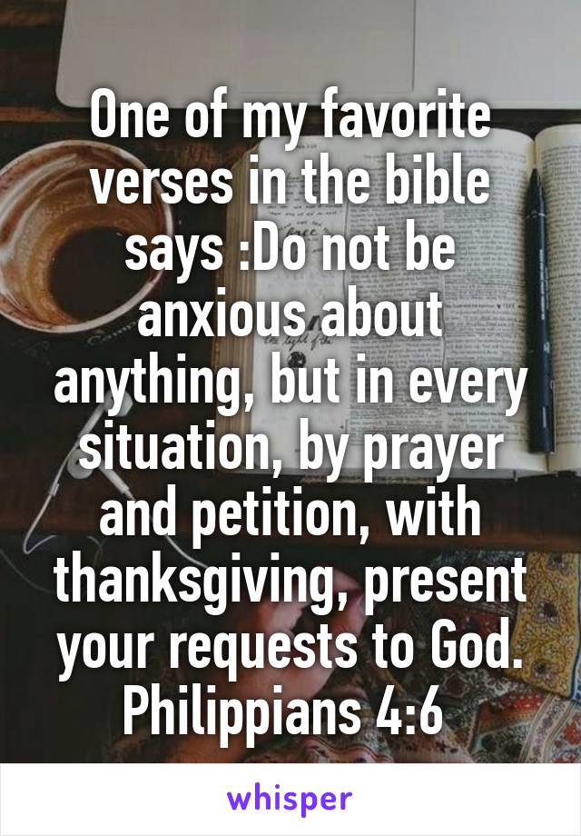 One of my favorite verses in the bible says :Do not be anxious about anything, but in every situation, by prayer and petition, with thanksgiving, present your requests to God. Philippians 4:6 