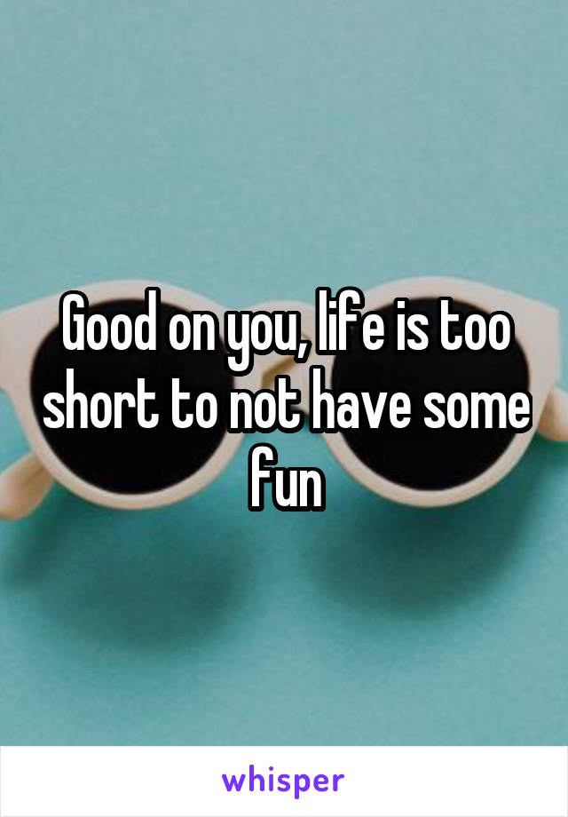 Good on you, life is too short to not have some fun