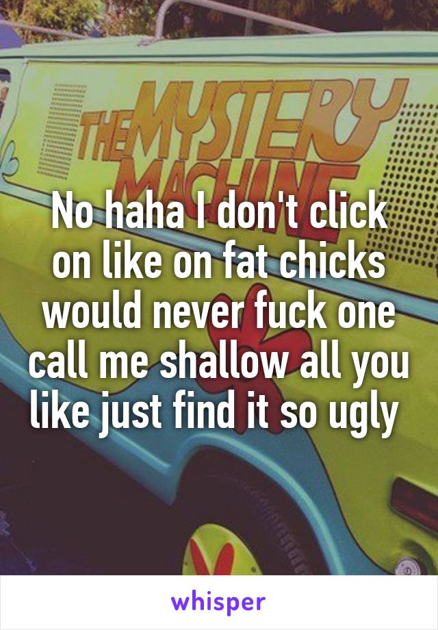 No haha I don't click on like on fat chicks would never fuck one call me shallow all you like just find it so ugly 