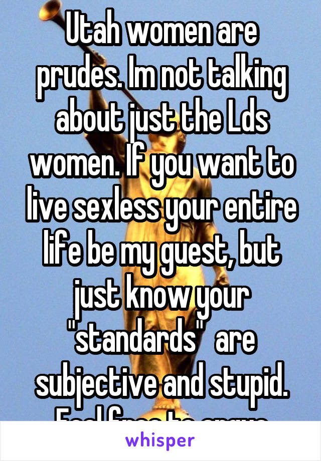Utah women are prudes. Im not talking about just the Lds women. If you want to live sexless your entire life be my guest, but just know your "standards"  are subjective and stupid. Feel free to argue