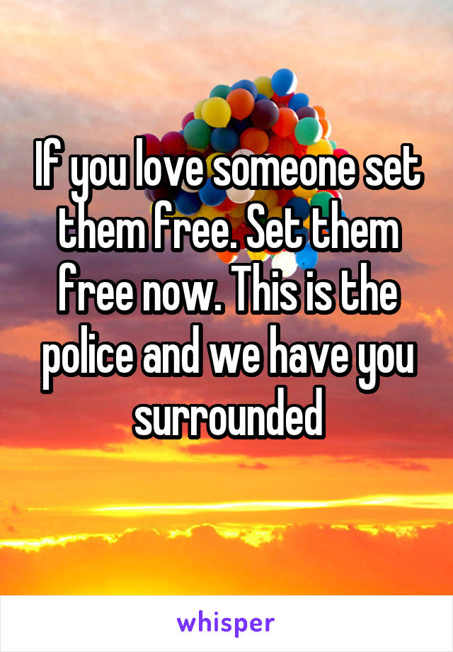 If you love someone set them free. Set them free now. This is the police and we have you surrounded
