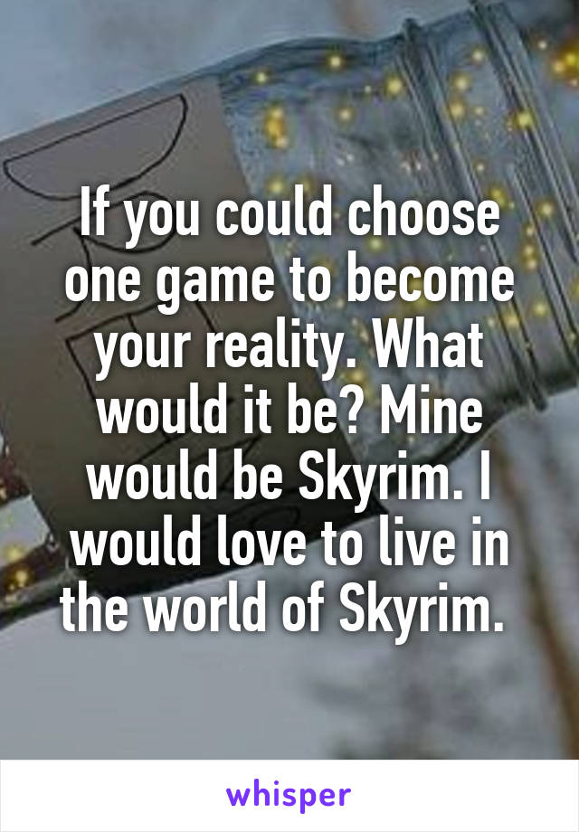 If you could choose one game to become your reality. What would it be? Mine would be Skyrim. I would love to live in the world of Skyrim. 