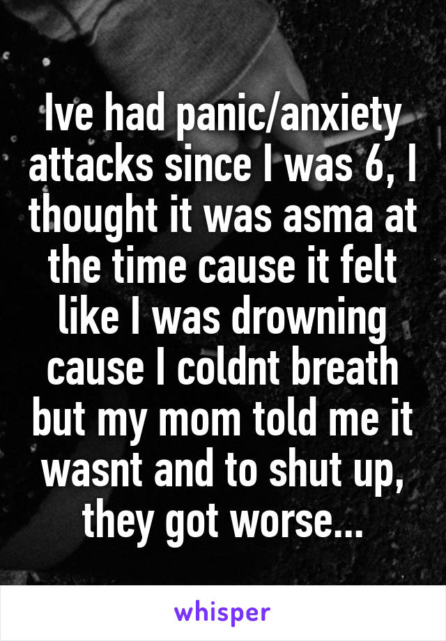 Ive had panic/anxiety attacks since I was 6, I thought it was asma at the time cause it felt like I was drowning cause I coldnt breath but my mom told me it wasnt and to shut up, they got worse...