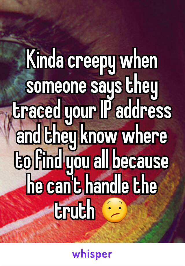 Kinda creepy when someone says they traced your IP address and they know where to find you all because he can't handle the truth 😕