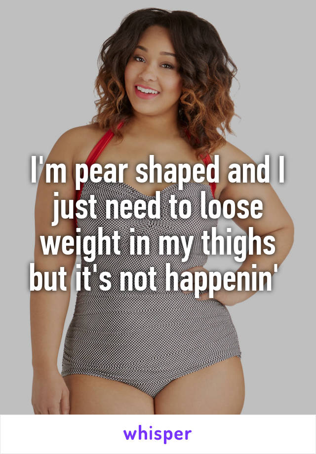 I'm pear shaped and I just need to loose weight in my thighs but it's not happenin' 