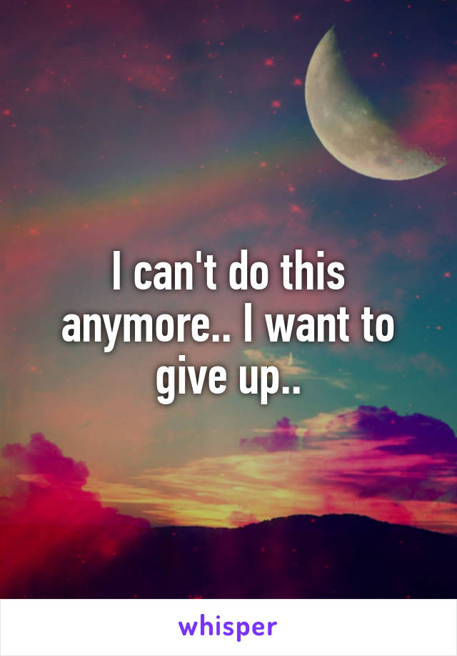 I can't do this anymore.. I want to give up..