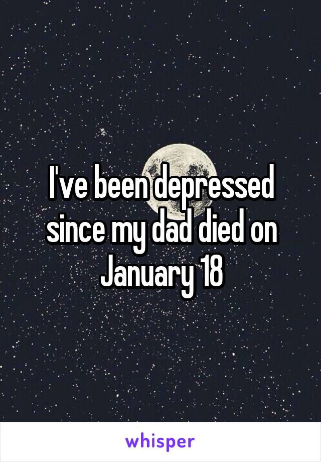I've been depressed since my dad died on January 18