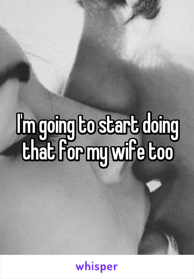 I'm going to start doing that for my wife too