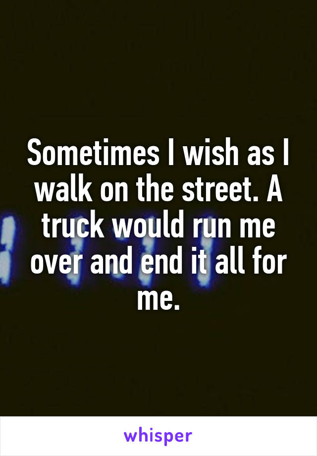 Sometimes I wish as I walk on the street. A truck would run me over and end it all for me.