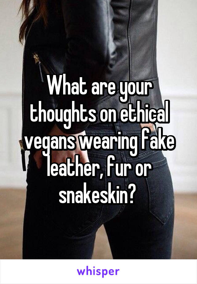 What are your thoughts on ethical vegans wearing fake leather, fur or snakeskin? 