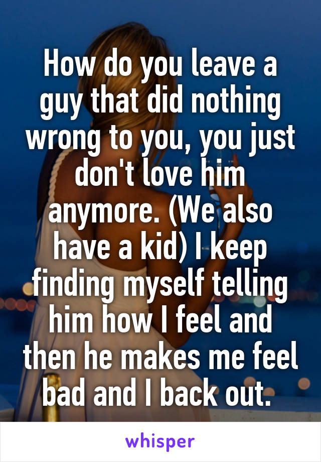 How do you leave a guy that did nothing wrong to you, you just don't love him anymore. (We also have a kid) I keep finding myself telling him how I feel and then he makes me feel bad and I back out. 