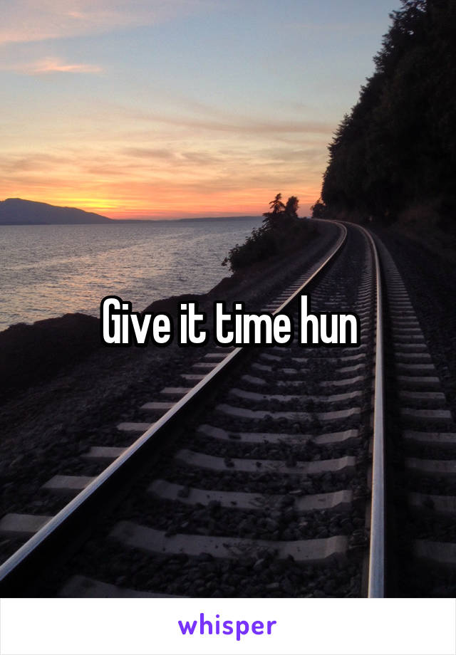 Give it time hun