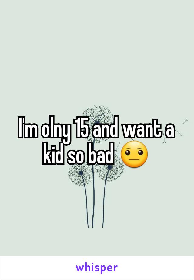 I'm olny 15 and want a kid so bad 😐