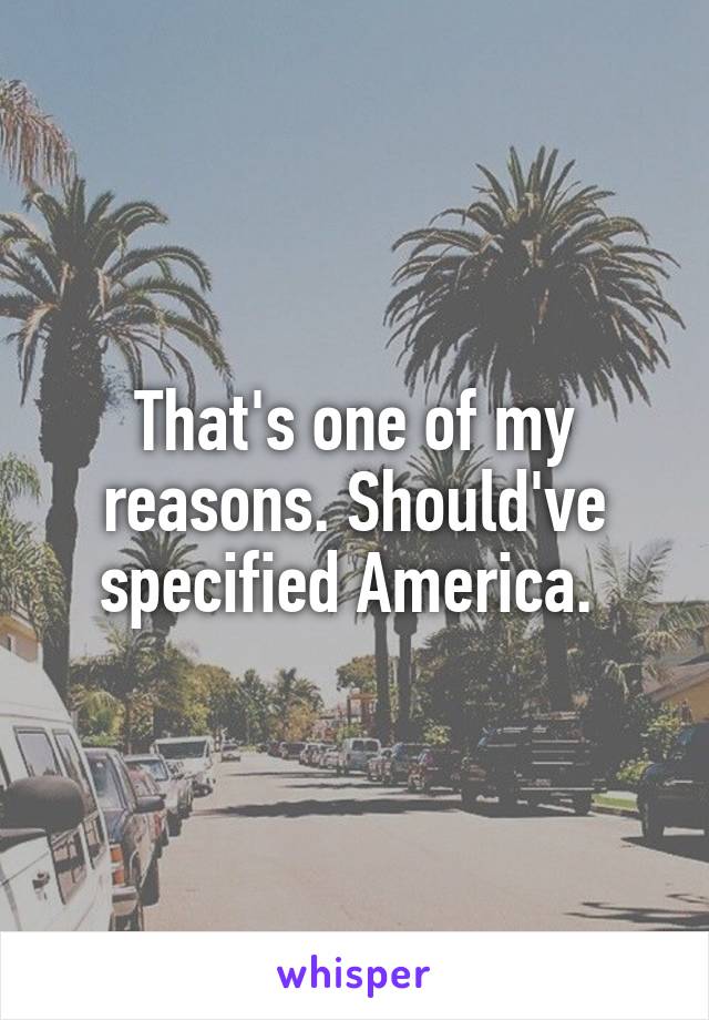 That's one of my reasons. Should've specified America. 