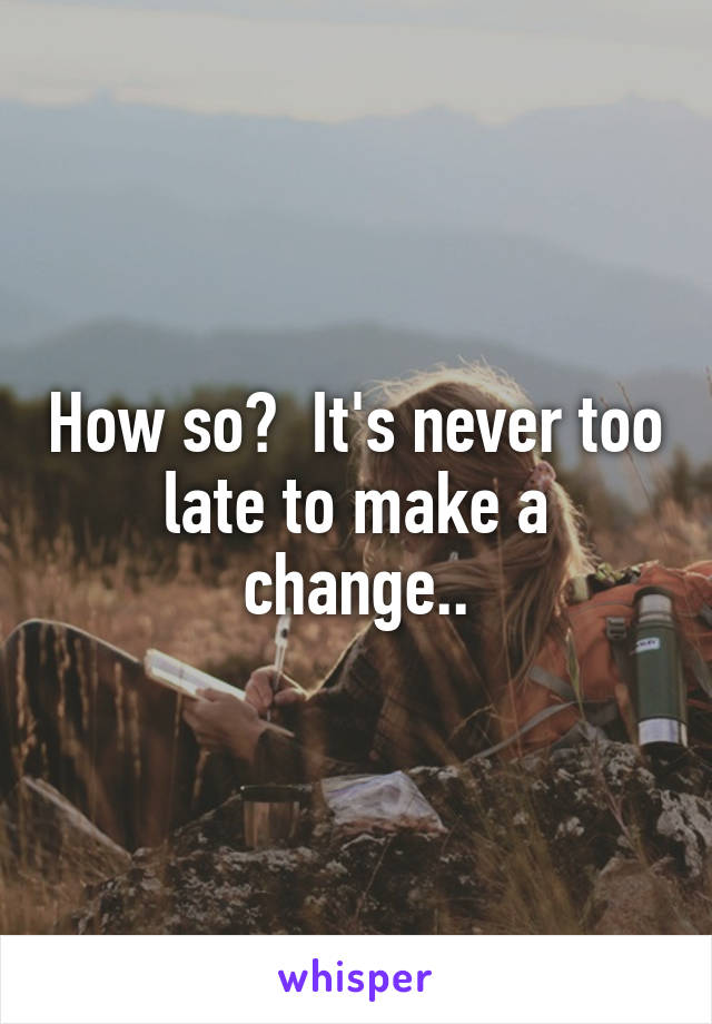 How so?  It's never too late to make a change..