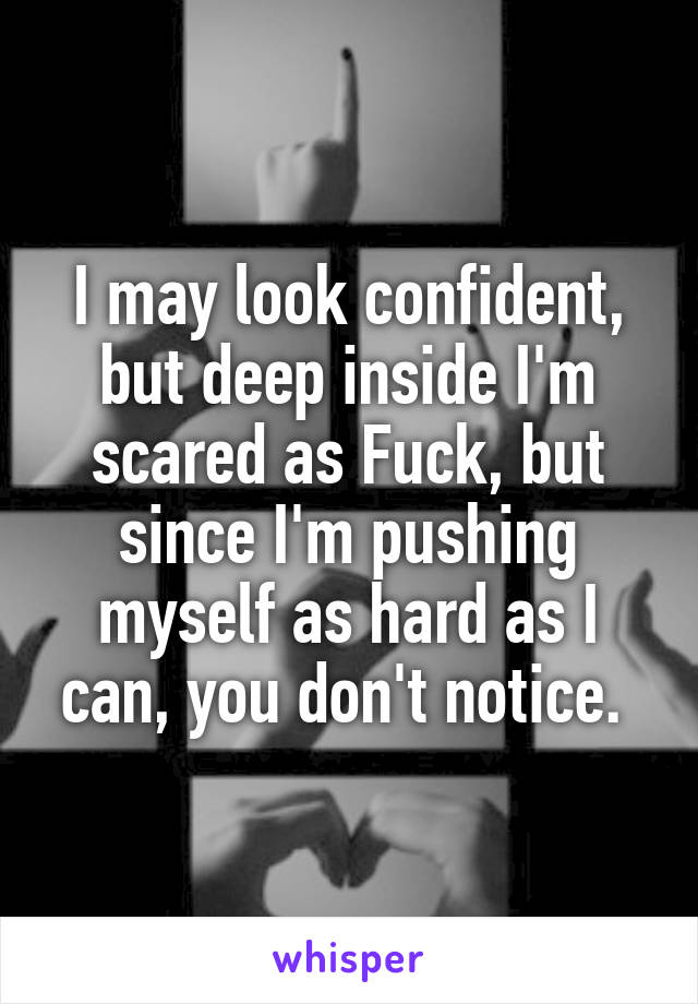 I may look confident, but deep inside I'm scared as Fuck, but since I'm pushing myself as hard as I can, you don't notice. 
