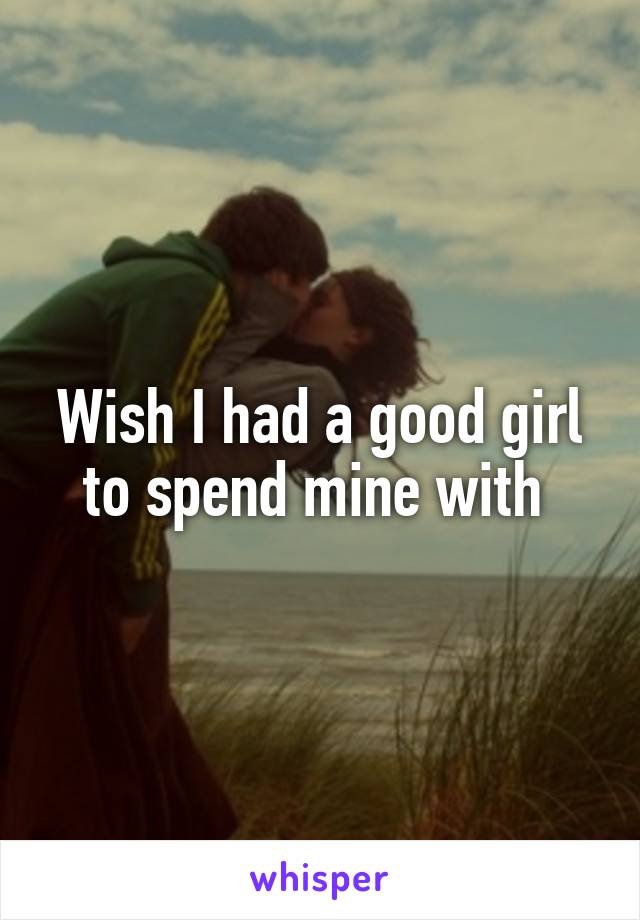 Wish I had a good girl to spend mine with 