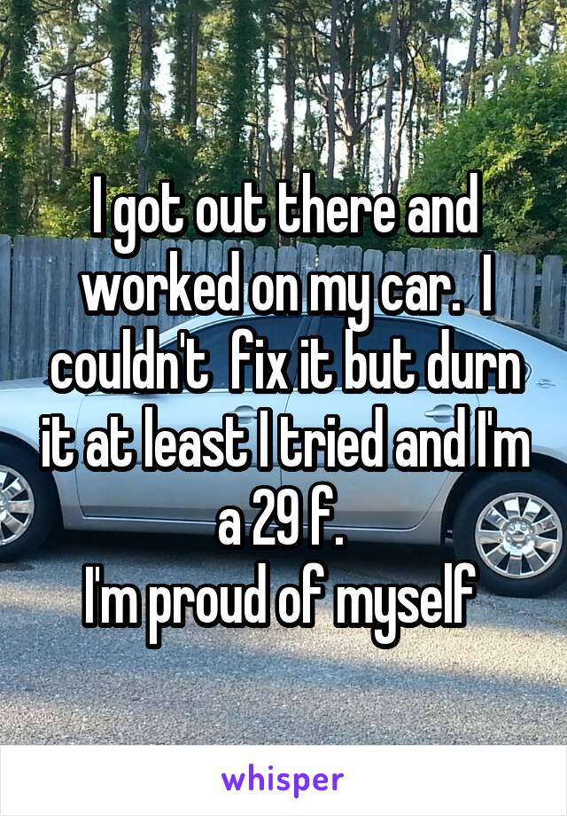 I got out there and worked on my car.  I couldn't  fix it but durn it at least I tried and I'm a 29 f. 
I'm proud of myself 