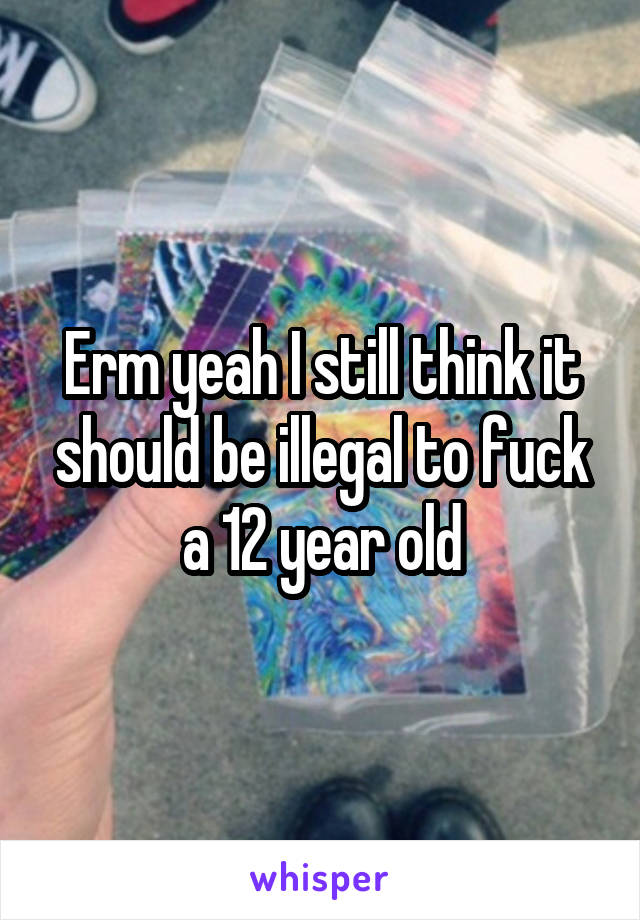 Erm yeah I still think it should be illegal to fuck a 12 year old
