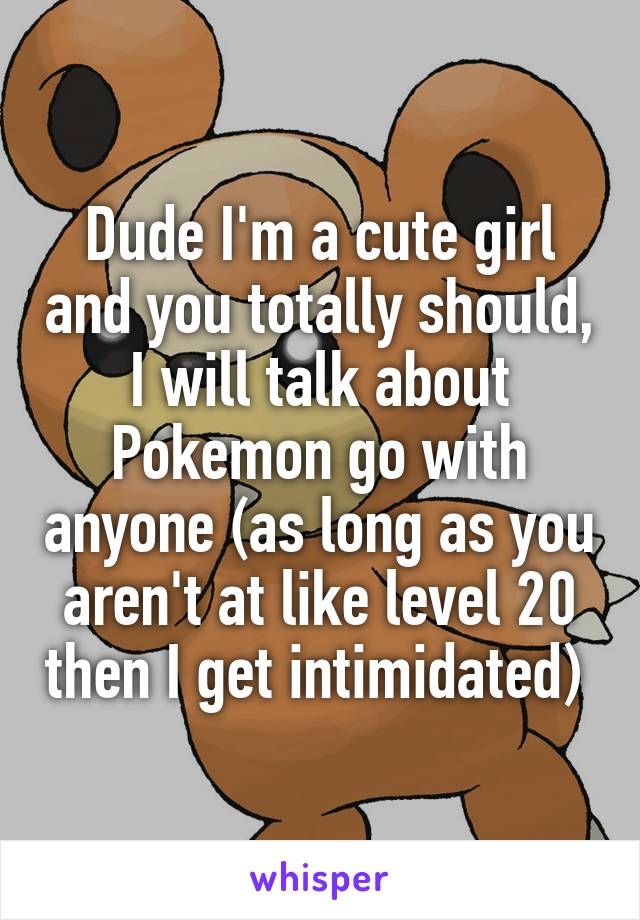Dude I'm a cute girl and you totally should, I will talk about Pokemon go with anyone (as long as you aren't at like level 20 then I get intimidated) 