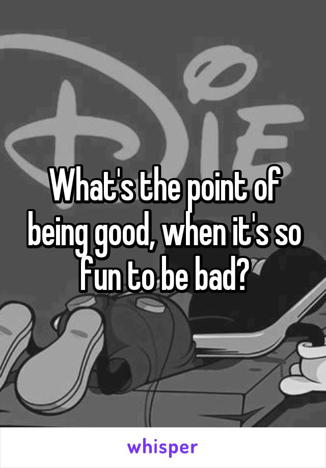 What's the point of being good, when it's so fun to be bad?